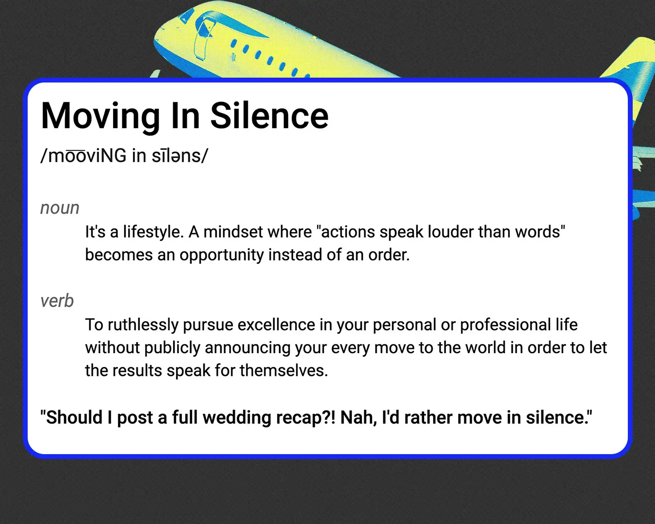 Definition of Moving In Silence /mo͞oviNG in sīləns/ noun It's a lifestyle. A mindset where "actions speak louder than words" becomes an opportunity instead of an order. verb To ruthlessly pursue excellence in your personal or professional life without publicly announcing your every move to the world in order to let the results speak for themselves. "Should I post a full wedding recap?! Nah, I'd rather move in silence."